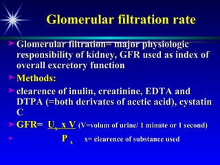 Glomerular filtration rate Glomerular filtration= major physiologic responsibility of kidney, GFR used as index of overall excretory function Methods: clearence of inulin, creatinine, EDTA and DTPA (=both derivates of acetic acid), cystatin C  GFR =  U x  x V   (V=volum of urine/ 1 minute or 1 second) P  x  x= clearence of substance used 