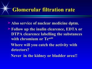 Glomerular filtration rate Also service of nuclear medicine dptm. Follow up the inulin clearence, EDTA or DTPA clearence labelling the substances with chromium or Tc m99  Where will you catch the activity with detectors?  Never  in the kidney or bladder area!! 
