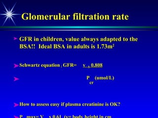 Glomerular filtration rate GFR in children, value always adapted to the BSA!!  Ideal BSA in adults is 1.73m 2 Schwartz equation  :  GFR=  v  x  0.808 P cr  (umol/L) How to assess easy if plasma creatinine is OK? P cr  max= V cm  x 0.61  (v= body height in cm 