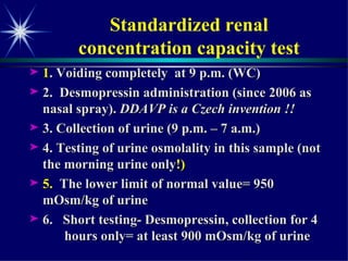Standardized renal  concentration capacity test  1 . Voiding completely  at 9 p.m. (WC) 2.  Desmopressin administration (since 2006 as nasal spray).  DDAVP is a Czech invention !! 3. Collection of urine (9 p.m. – 7 a.m.) 4. Testing of urine osmolality in this sample (not the morning urine only !) 5.  The lower limit of normal value= 950  mOsm/kg of urine 6.  Short testing- Desmopressin, collection for 4  hours only= at least 900 mOsm/kg of urine  
