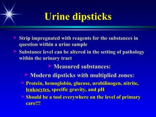 Urine dipsticks Strip impregnated with reagents for the substances in question within a urine sample Substance level can be altered in the setting of pathology within the urinary tract Measured substances: Modern dipsticks with multiplied zones: Protein, hemoglobin, glucose, urobilinogen, nitrite,  leukocytes,  specific gravity, and pH Should be a tool everywhere on the level of primary care !!! 