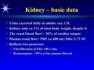 Kidney – basic data Urine excreted daily in adults: cca 1.5L Kidney only ca 1% of total body weight, despite it The renal blood flow=  20% of cardiac output Plasma renal flow= PRF ca 600 mL/Min./1.73 M 2  Reflects two processes  Ultrafiltration (GFR): 180 L/day Reabsorption:  >99% of the amount filtered 