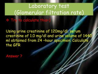 Laboratory test
(Glomerular filtration rate)
 Try to calculate this=)
Using urine creatinine of 120mg/dl, serum
creatinine of 1.0 mg/dl and urine volume of 1440
ml obtained from 24 –hour specimen. Calculate
the GFR
Answer ?

 