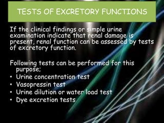 TESTS OF EXCRETORY FUNCTIONS
If the clinical findings or simple urine
examination indicate that renal damage is
present, renal function can be assessed by tests
of excretory function.
Following tests can be performed for this
purpose;
• Urine concentration test
• Vasopressin test
• Urine dilution or water load test
• Dye excretion tests

 
