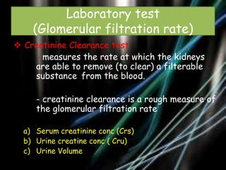 Laboratory test
(Glomerular filtration rate)
 Creatinine Clearance test
- measures the rate at which the kidneys
are able to remove (to clear) a filterable
substance from the blood.

- creatinine clearance is a rough measure of
the glomerular filtration rate
a) Serum creatinine conc (Crs)
b) Urine creatine conc ( Cru)
c) Urine Volume

 