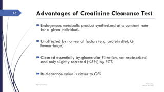Advantages of Creatinine Clearance Test
Endogenous metabolic product synthesized at a constant rate
for a given individual.
Unaffected by non-renal factors (e.g. protein diet, GI
hemorrhage)
Cleared essentially by glomerular filtration, not reabsorbed
and only slightly secreted (<5%) by PCT.
Its clearance value is closer to GFR.
Wednesday,
January 20, 2016
Rajesh Chaudhary
16
 