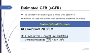 Estimated GFR (eGFR)
 This calculation doesn’t require a timed urine collection.
 It should be used more often than traditional creatinine clearance.
Wednesday,
January 20, 2016
Rajesh Chaudhary
18
GFR (ml/min/1.73 m2) =
𝟏𝟒𝟎−𝒂𝒈𝒆 𝒊𝒏 𝒚𝒓𝒔 × 𝑾𝒆𝒊𝒈𝒉𝒕 𝒌𝒈 × 𝟐.𝟏𝟐 × 𝑲
𝒔𝒆𝒓𝒖𝒎 𝒄𝒓𝒆𝒂𝒕𝒊𝒏𝒊𝒏𝒆
𝒎𝒈
𝒅𝑳
× 𝑩𝑺𝑨 (𝒎 𝟐
)
Cockroft-Gault Formula
 