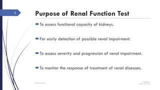 Purpose of Renal Function Test
To assess functional capacity of kidneys.
For early detection of possible renal impairment.
To assess severity and progression of renal impairment.
To monitor the response of treatment of renal diseases.
Wednesday,
January 20, 2016
Rajesh Chaudhary
2
 