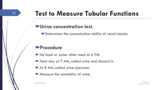Test to Measure Tubular Functions
Urine concentration test.
Determines the concentration ability of renal tubules.
Procedure
 No food or water after meal at 6 PM.
 Next day at 7 AM, collect urine and discard it.
 At 8 AM, collect urine specimen.
 Measure the osmolality of urine.
Wednesday,
January 20, 2016
Rajesh Chaudhary
21
 