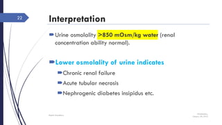 Interpretation
Urine osmolality >850 mOsm/kg water (renal
concentration ability normal).
Lower osmolality of urine indicates
Chronic renal failure
Acute tubular necrosis
Nephrogenic diabetes insipidus etc.
Wednesday,
January 20, 2016
Rajesh Chaudhary
22
 