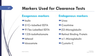 Markers Used for Clearance Tests
Exogenous markers
Inulin
51Cr-labelled EDTA
91Tec-Labelled EDTA
125I-iodothalamate
Iohexol
Idoacetate
Wednesday,
January 20, 2016
Rajesh Chaudhary
27
Endogenous markers
Urea
Creatinine
b2-Microglobulin
Retinol Binding Protein
a1-Microglobulin
Cystatin C
 