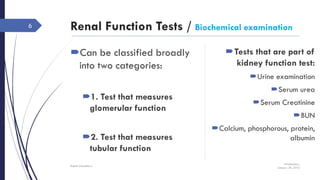 Renal Function Tests / Biochemical examination
Can be classified broadly
into two categories:
1. Test that measures
glomerular function
2. Test that measures
tubular function
Wednesday,
January 20, 2016
Rajesh Chaudhary
6
Tests that are part of
kidney function test:
Urine examination
Serum urea
Serum Creatinine
BUN
Calcium, phosphorous, protein,
albumin
 