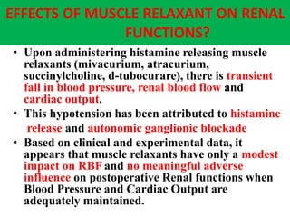 EFFECTS OF MUSCLE RELAXANT ON RENAL
FUNCTIONS?
• Upon administering histamine releasing muscle
relaxants (mivacurium, atracurium,
succinylcholine, d-tubocurare), there is transient
fall in blood pressure, renal blood flow and
cardiac output.
• This hypotension has been attributed to histamine
release and autonomic ganglionic blockade
• Based on clinical and experimental data, it
appears that muscle relaxants have only a modest
impact on RBF and no meaningful adverse
influence on postoperative Renal functions when
Blood Pressure and Cardiac Output are
adequately maintained.
 