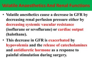 Volatile Anaesthetics And Renal Functions
• Volatile anesthetics cause a decrease in GFR by
decreasing renal perfusion pressure either by
decreasing systemic vascular resistance
(isoflurane or sevoflurane) or cardiac output
(halothane).
• This decrease in GFR is exacerbated by
hypovolemia and the release of catecholamines
and antidiuretic hormone as a response to
painful stimulation during surgery.
 