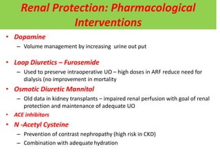 Renal Protection: Pharmacological
Interventions
• Dopamine
– Volume management by increasing urine out put
• Loop Diuretics – Furosemide
– Used to preserve intraoperative UO – high doses in ARF reduce need for
dialysis (no improvement in mortality
• Osmotic Diuretic Mannitol
– Old data in kidney transplants – impaired renal perfusion with goal of renal
protection and maintenance of adequate UO
• ACE inhibitors
• N -Acetyl Cysteine
– Prevention of contrast nephropathy (high risk in CKD)
– Combination with adequate hydration
 