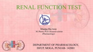 RENAL FUNCTION TEST
Khadga Raj Aran
M. Pharm, Ph.D. Research scholar
(Pharmacology)
DEPARTMENT OF PHARMACOLOGY,
ISFCP, MOGA, PUNJAB- 142001
 