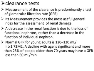 clearance tests
 Measurement of the clearance is predominantly a test
of glomerular filtration rate (GFR)
 Its Measurement provides the most useful general
index for the assessment of renal damage.
 A decrease in the renal function is due to the loss of
functional nephrons, rather than a decrease in the
function of individual nephron.
 Normal GFR for young adults is 120–130 mL/
mt/1.73M2. A decline with age is significant and more
than 25% of people older than 70 years may have a GFR
less than 60 mL/min.
 