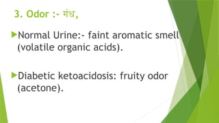 3. Odor :- गंध,
Normal Urine:- faint aromatic smell
(volatile organic acids).
Diabetic ketoacidosis: fruity odor
(acetone).
 