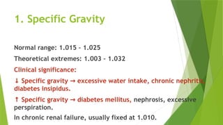 1. Specific Gravity
Normal range: 1.015 – 1.025
Theoretical extremes: 1.003 – 1.032
Clinical significance:
↓ Specific gravity excessive water intake, chronic nephritis,
→
diabetes insipidus.
↑ Specific gravity diabetes mellitus,
→ nephrosis, excessive
perspiration.
In chronic renal failure, usually fixed at 1.010.
 