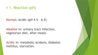 🔹 1. Reaction (pH)
Normal: Acidic (pH 4.5 – 6.5)
Alkaline in: urinary tract infection,
vegetarian diet, after meals.
Acidic in: metabolic acidosis, diabetes
mellitus, starvation.
 