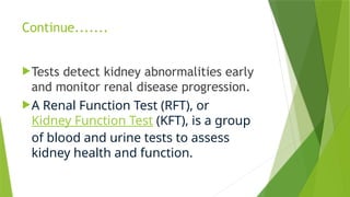 Continue.......
Tests detect kidney abnormalities early
and monitor renal disease progression.
A Renal Function Test (RFT), or
Kidney Function Test (KFT), is a group
of blood and urine tests to assess
kidney health and function.
 