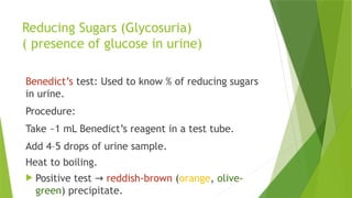 Reducing Sugars (Glycosuria)
( presence of glucose in urine)
Benedict’s test: Used to know % of reducing sugars
in urine.
Procedure:
Take ~1 mL Benedict’s reagent in a test tube.
Add 4–5 drops of urine sample.
Heat to boiling.
 Positive test → reddish-brown (orange, olive-
green) precipitate.
 