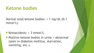 Ketone bodies
Normal total ketone bodies: < 1 mg/dL (0.1
mmol/L)
 Ketoacidosis: > 3 mmol/L
 Positive ketone bodies in urine = abnormal
(seen in diabetes mellitus, starvation,
vomiting, etc.).
 