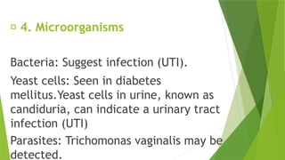 🔹 4. Microorganisms
Bacteria: Suggest infection (UTI).
Yeast cells: Seen in diabetes
mellitus.Yeast cells in urine, known as
candiduria, can indicate a urinary tract
infection (UTI)
Parasites: Trichomonas vaginalis may be
detected.
 