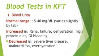 Blood Tests in KFT
1. Blood Urea
Normal range: 15–40 mg/dL (varies slightly
by lab)
Increased in: Renal failure, dehydration, high
protein diet, GI bleeding.
Decreased in: Severe liver disease,
malnutrition, overhydration.
 