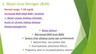 2. Blood Urea Nitrogen (BUN)
Normal range: 7–20 mg/dL
Increased BUN (High BUN / Uremia)
1. Renal causes (kidney-related):.
Acute or chronic kidney disease
Glomerulonephritis
 Renal failure
 Decreased BUN (Low BUN)
 Severe liver disease (urea not synthesized)
 Malnutrition, low protein diet
 Overhydration (dilutional effect)
 Pregnancy (due to increased plasma volume)
 