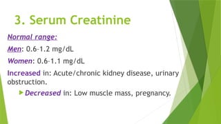 3. Serum Creatinine
Normal range:
Men: 0.6–1.2 mg/dL
Women: 0.6–1.1 mg/dL
Increased in: Acute/chronic kidney disease, urinary
obstruction.
 Decreased in: Low muscle mass, pregnancy.
 