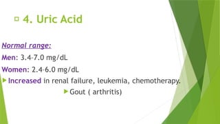 🔹 4. Uric Acid
Normal range:
Men: 3.4–7.0 mg/dL
Women: 2.4–6.0 mg/dL
 Increased in renal failure, leukemia, chemotherapy.
 Gout ( arthritis)
 