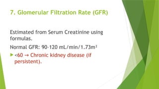7. Glomerular Filtration Rate (GFR)
Estimated from Serum Creatinine using
formulas.
Normal GFR: 90–120 mL/min/1.73m²
 <60 Chronic kidney disease (if
→
persistent).
 