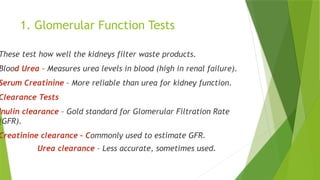 1. Glomerular Function Tests
These test how well the kidneys filter waste products.
Blood Urea – Measures urea levels in blood (high in renal failure).
Serum Creatinine – More reliable than urea for kidney function.
Clearance Tests
Inulin clearance – Gold standard for Glomerular Filtration Rate
(GFR).
Creatinine clearance – Commonly used to estimate GFR.
Urea clearance – Less accurate, sometimes used.
 