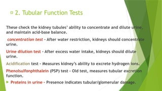 🔹 2. Tubular Function Tests
These check the kidney tubules’ ability to concentrate and dilute urine,
and maintain acid-base balance.
concentration test – After water restriction, kidneys should concentrate
urine.
Urine dilution test – After excess water intake, kidneys should dilute
urine.
Acidification test – Measures kidney’s ability to excrete hydrogen ions.
Phenolsulfonphthalein (PSP) test – Old test, measures tubular excretion
function.
 Proteins in urine – Presence indicates tubular/glomerular damage.
 