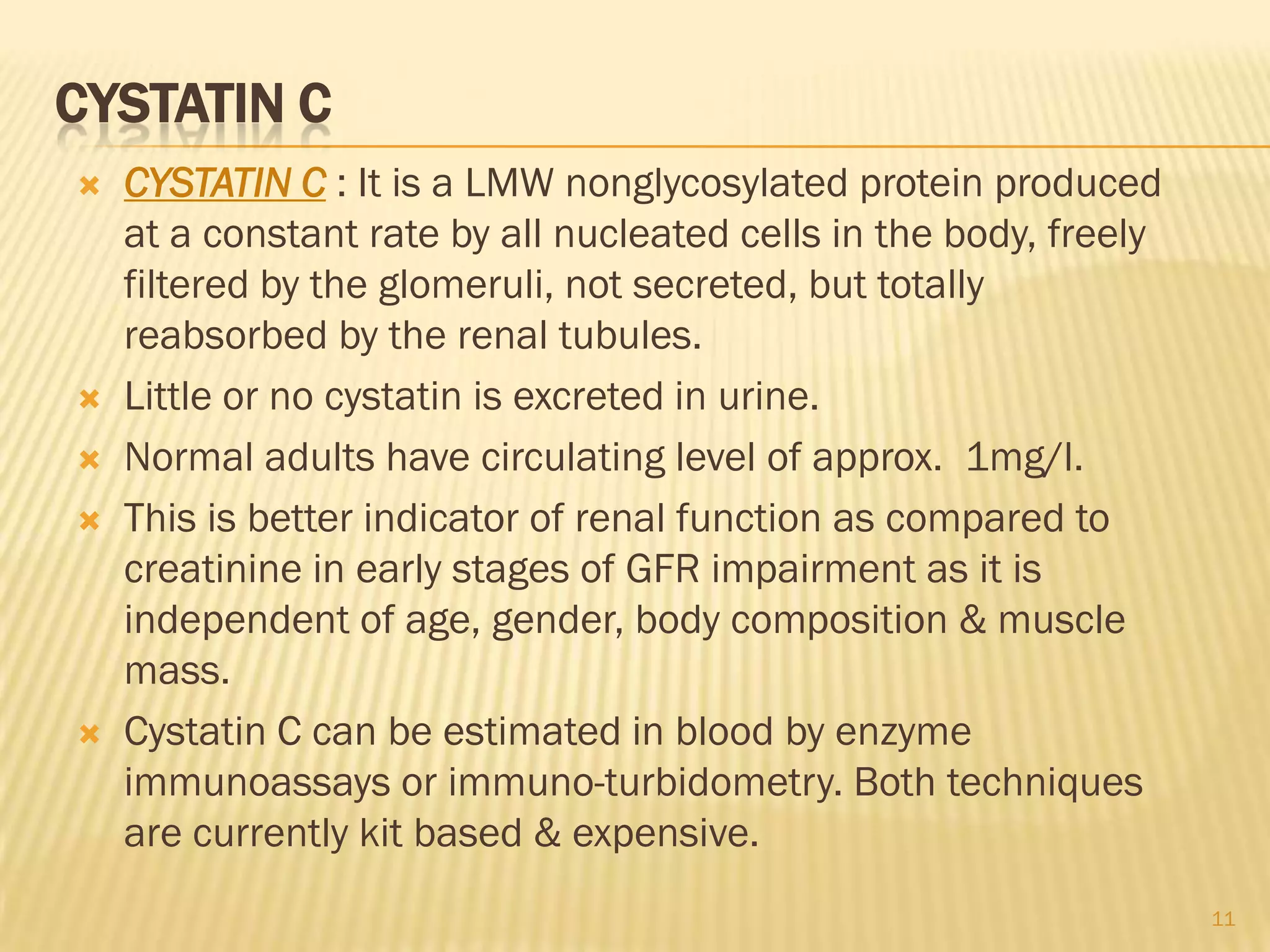 CYSTATIN C
   CYSTATIN C : It is a LMW nonglycosylated protein produced
    at a constant rate by all nucleated cells in the body, freely
    filtered by the glomeruli, not secreted, but totally
    reabsorbed by the renal tubules.
   Little or no cystatin is excreted in urine.
   Normal adults have circulating level of approx. 1mg/l.
   This is better indicator of renal function as compared to
    creatinine in early stages of GFR impairment as it is
    independent of age, gender, body composition & muscle
    mass.
   Cystatin C can be estimated in blood by enzyme
    immunoassays or immuno-turbidometry. Both techniques
    are currently kit based & expensive.
                                                                    11
 
