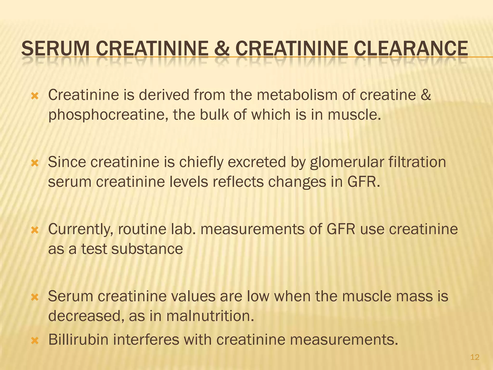 SERUM CREATININE & CREATININE CLEARANCE

   Creatinine is derived from the metabolism of creatine &
    phosphocreatine, the bulk of which is in muscle.

   Since creatinine is chiefly excreted by glomerular filtration
    serum creatinine levels reflects changes in GFR.

   Currently, routine lab. measurements of GFR use creatinine
    as a test substance

   Serum creatinine values are low when the muscle mass is
    decreased, as in malnutrition.
   Billirubin interferes with creatinine measurements.
                                                                    12
 