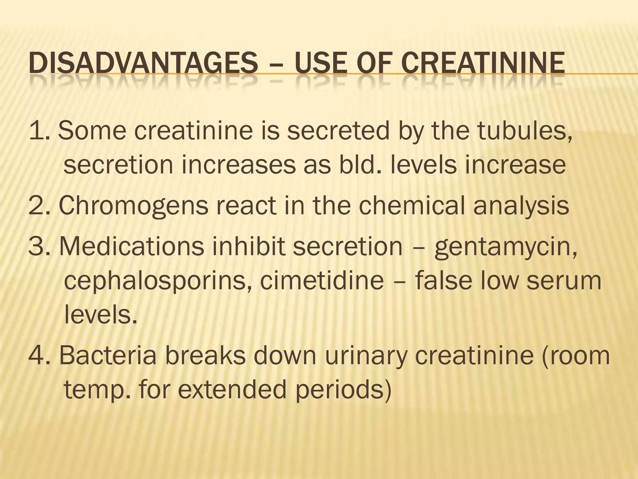 DISADVANTAGES – USE OF CREATININE

1. Some creatinine is secreted by the tubules,
   secretion increases as bld. levels increase
2. Chromogens react in the chemical analysis
3. Medications inhibit secretion – gentamycin,
   cephalosporins, cimetidine – false low serum
   levels.
4. Bacteria breaks down urinary creatinine (room
   temp. for extended periods)
 