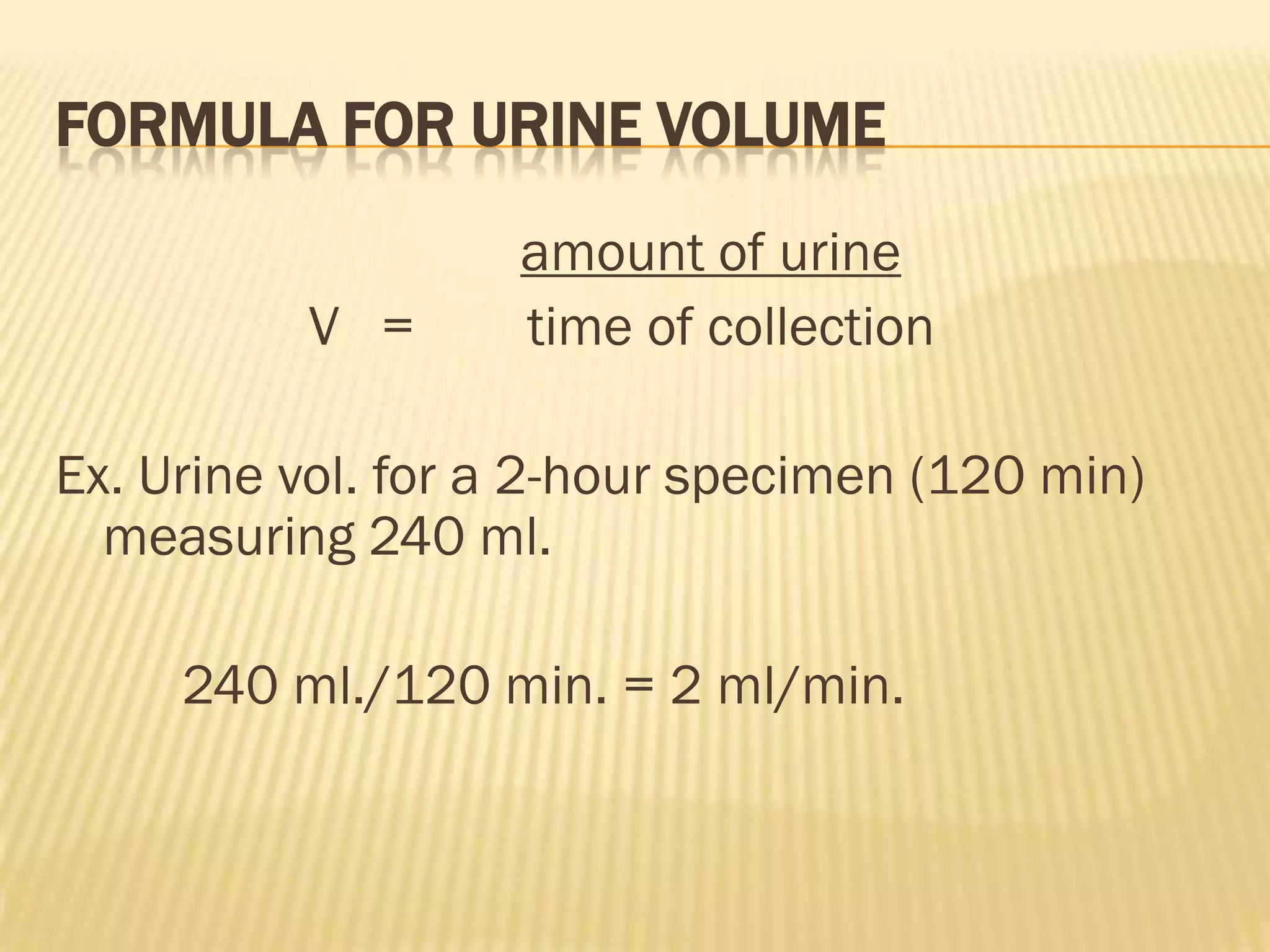 FORMULA FOR URINE VOLUME
                   amount of urine
          V =      time of collection

Ex. Urine vol. for a 2-hour specimen (120 min)
  measuring 240 ml.

     240 ml./120 min. = 2 ml/min.
 