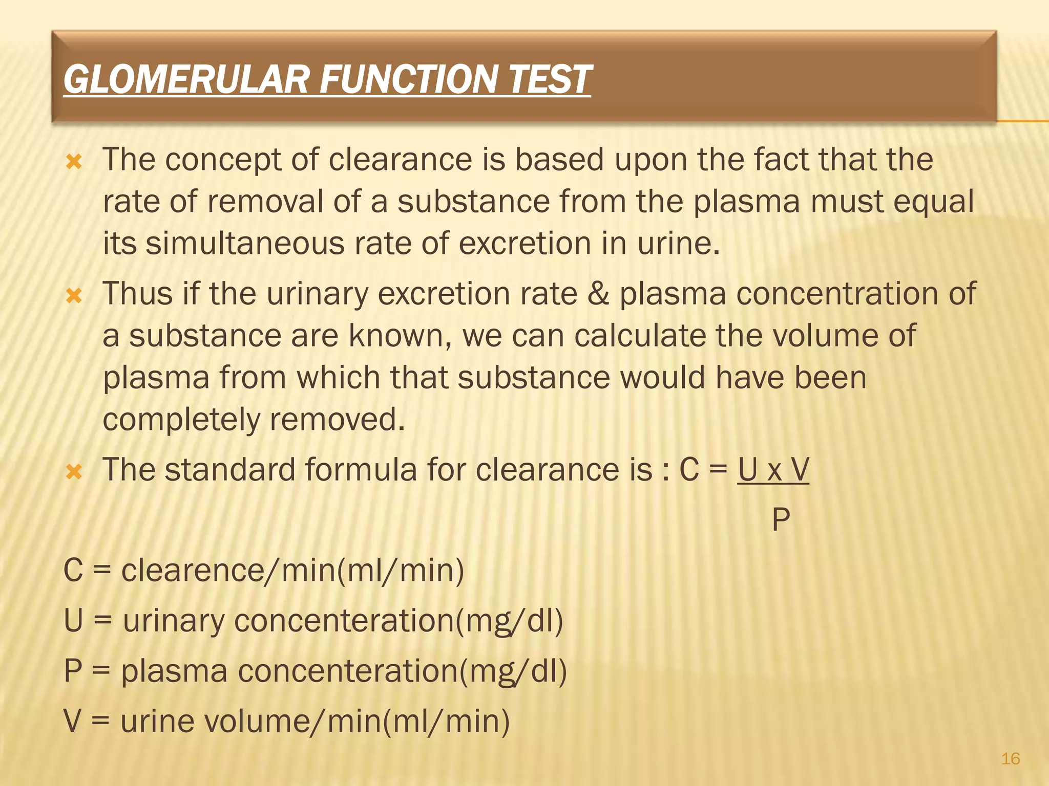 GLOMERULAR FUNCTION TEST
  The concept of clearance is based upon the fact that the
   rate of removal of a substance from the plasma must equal
   its simultaneous rate of excretion in urine.
 Thus if the urinary excretion rate & plasma concentration of
   a substance are known, we can calculate the volume of
   plasma from which that substance would have been
   completely removed.
 The standard formula for clearance is : C = U x V

                                                P
C = clearence/min(ml/min)
U = urinary concenteration(mg/dl)
P = plasma concenteration(mg/dl)
V = urine volume/min(ml/min)
                                                                 16
 