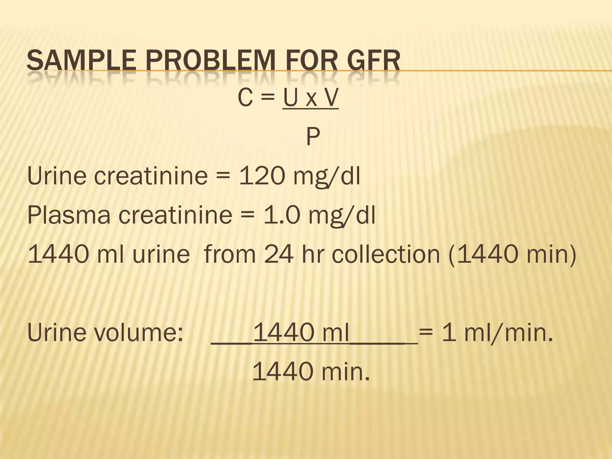 SAMPLE PROBLEM FOR GFR
                   C=UxV
                        P
Urine creatinine = 120 mg/dl
Plasma creatinine = 1.0 mg/dl
1440 ml urine from 24 hr collection (1440 min)

Urine volume: ___1440 ml____ = 1 ml/min.
                 1440 min.
 