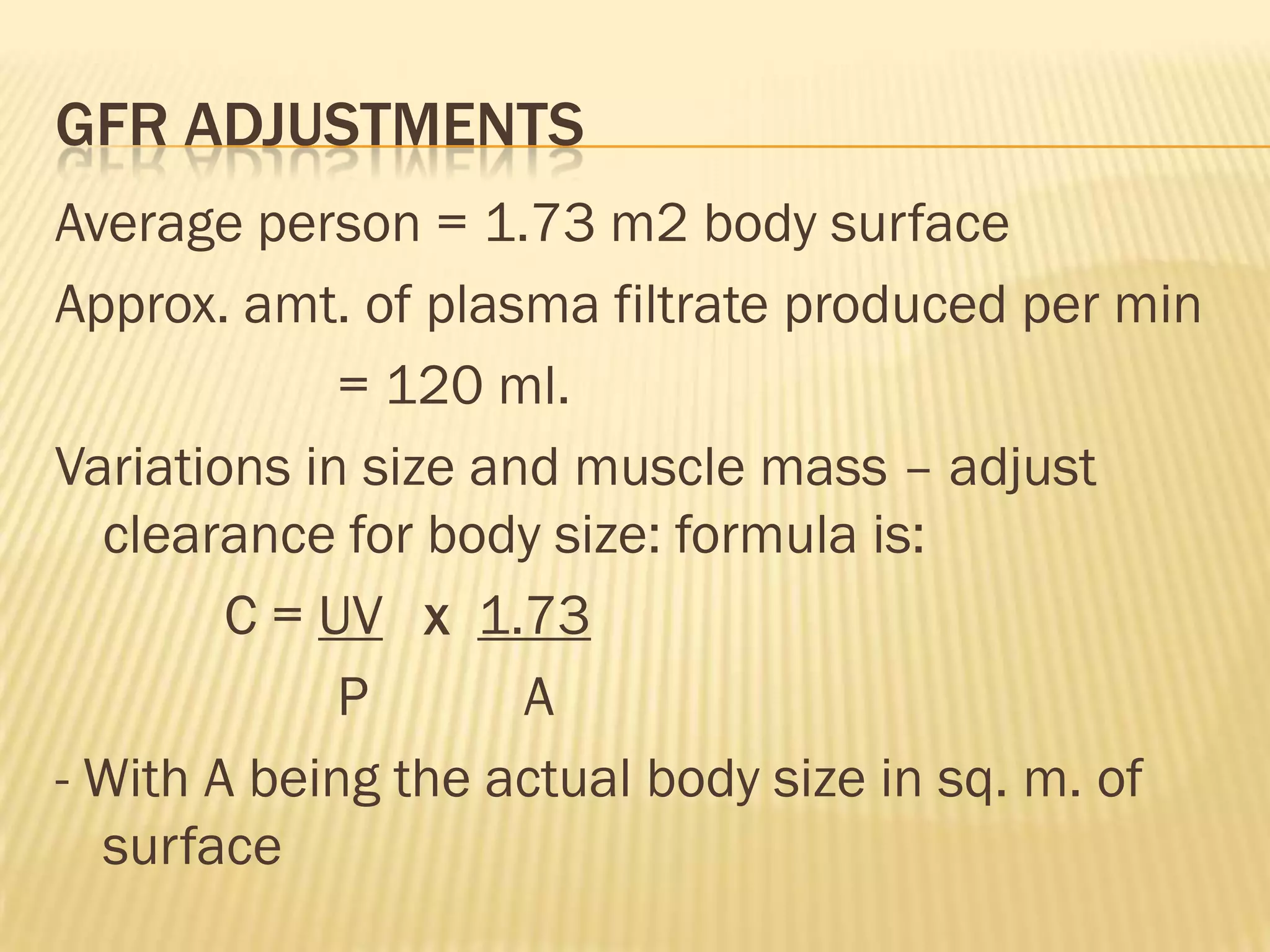 GFR ADJUSTMENTS
Average person = 1.73 m2 body surface
Approx. amt. of plasma filtrate produced per min
             = 120 ml.
Variations in size and muscle mass – adjust
  clearance for body size: formula is:
        C = UV x 1.73
             P       A
- With A being the actual body size in sq. m. of
  surface
 