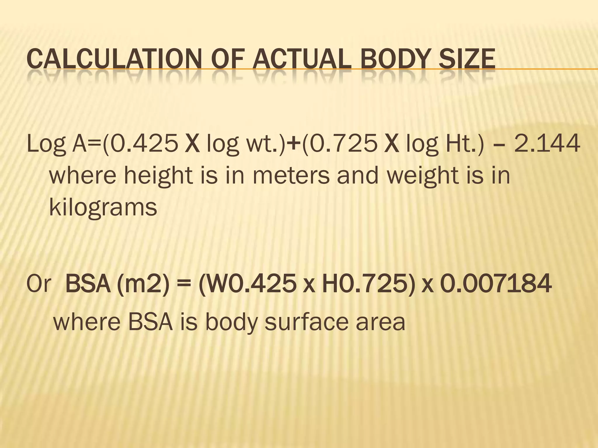 CALCULATION OF ACTUAL BODY SIZE

Log A=(0.425 X log wt.)+(0.725 X log Ht.) – 2.144
  where height is in meters and weight is in
  kilograms

Or BSA (m2) = (W0.425 x H0.725) x 0.007184
  where BSA is body surface area
 