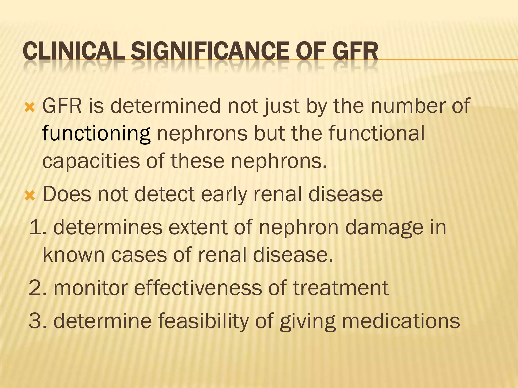 CLINICAL SIGNIFICANCE OF GFR

 GFR is determined not just by the number of
  functioning nephrons but the functional
  capacities of these nephrons.
 Does not detect early renal disease

1. determines extent of nephron damage in
  known cases of renal disease.
2. monitor effectiveness of treatment
3. determine feasibility of giving medications
 