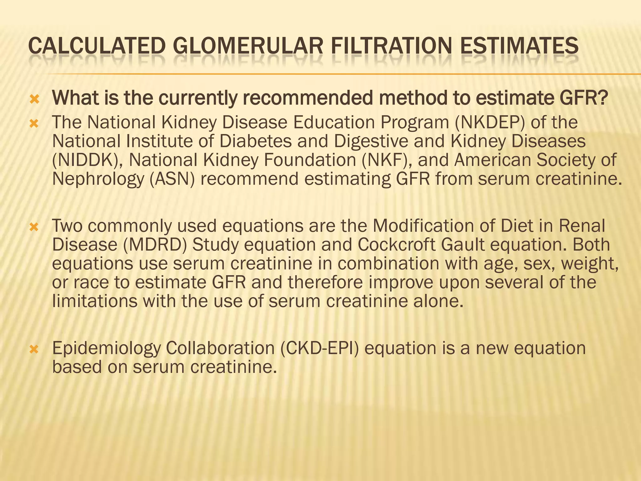 CALCULATED GLOMERULAR FILTRATION ESTIMATES

   What is the currently recommended method to estimate GFR?
   The National Kidney Disease Education Program (NKDEP) of the
    National Institute of Diabetes and Digestive and Kidney Diseases
    (NIDDK), National Kidney Foundation (NKF), and American Society of
    Nephrology (ASN) recommend estimating GFR from serum creatinine.

   Two commonly used equations are the Modification of Diet in Renal
    Disease (MDRD) Study equation and Cockcroft Gault equation. Both
    equations use serum creatinine in combination with age, sex, weight,
    or race to estimate GFR and therefore improve upon several of the
    limitations with the use of serum creatinine alone.

   Epidemiology Collaboration (CKD-EPI) equation is a new equation
    based on serum creatinine.
 