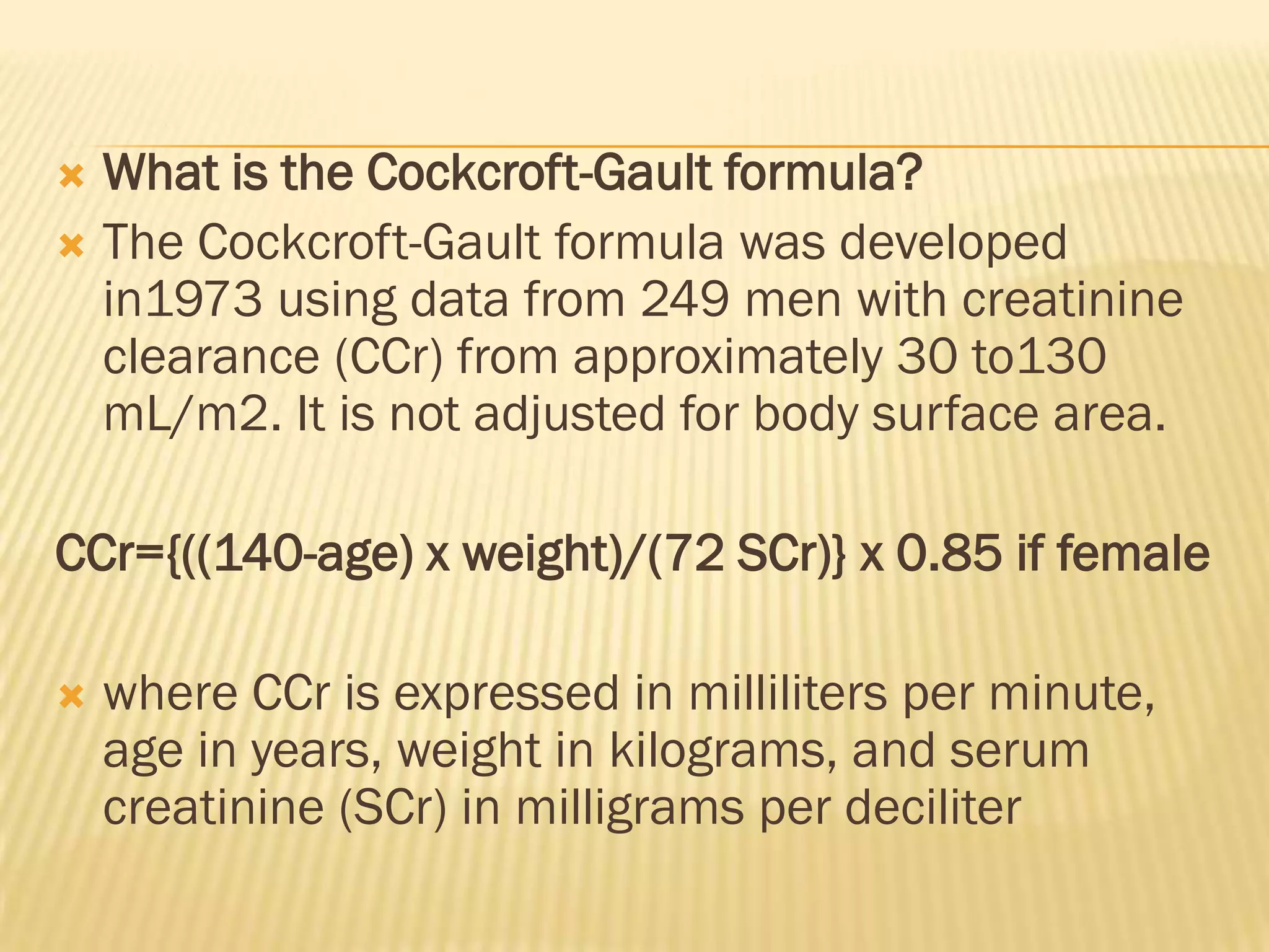  What is the Cockcroft-Gault formula?
 The Cockcroft-Gault formula was developed
  in1973 using data from 249 men with creatinine
  clearance (CCr) from approximately 30 to130
  mL/m2. It is not adjusted for body surface area.

CCr={((140-age) x weight)/(72 SCr)} x 0.85 if female

   where CCr is expressed in milliliters per minute,
    age in years, weight in kilograms, and serum
    creatinine (SCr) in milligrams per deciliter
 