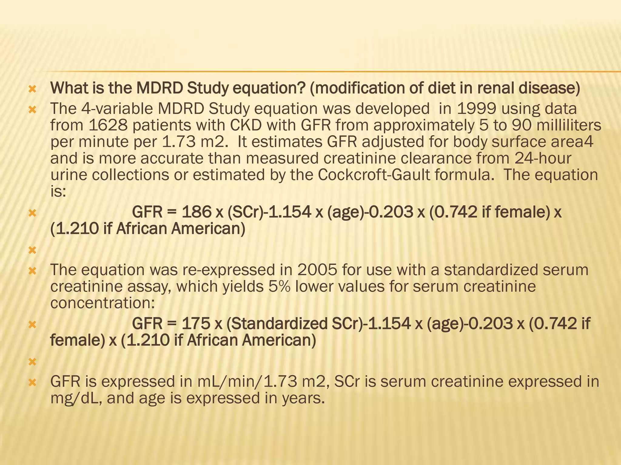    What is the MDRD Study equation? (modification of diet in renal disease)
   The 4-variable MDRD Study equation was developed in 1999 using data
    from 1628 patients with CKD with GFR from approximately 5 to 90 milliliters
    per minute per 1.73 m2. It estimates GFR adjusted for body surface area4
    and is more accurate than measured creatinine clearance from 24-hour
    urine collections or estimated by the Cockcroft-Gault formula. The equation
    is:
               GFR = 186 x (SCr)-1.154 x (age)-0.203 x (0.742 if female) x
    (1.210 if African American)

   The equation was re-expressed in 2005 for use with a standardized serum
    creatinine assay, which yields 5% lower values for serum creatinine
    concentration:
               GFR = 175 x (Standardized SCr)-1.154 x (age)-0.203 x (0.742 if
    female) x (1.210 if African American)

   GFR is expressed in mL/min/1.73 m2, SCr is serum creatinine expressed in
    mg/dL, and age is expressed in years.
 