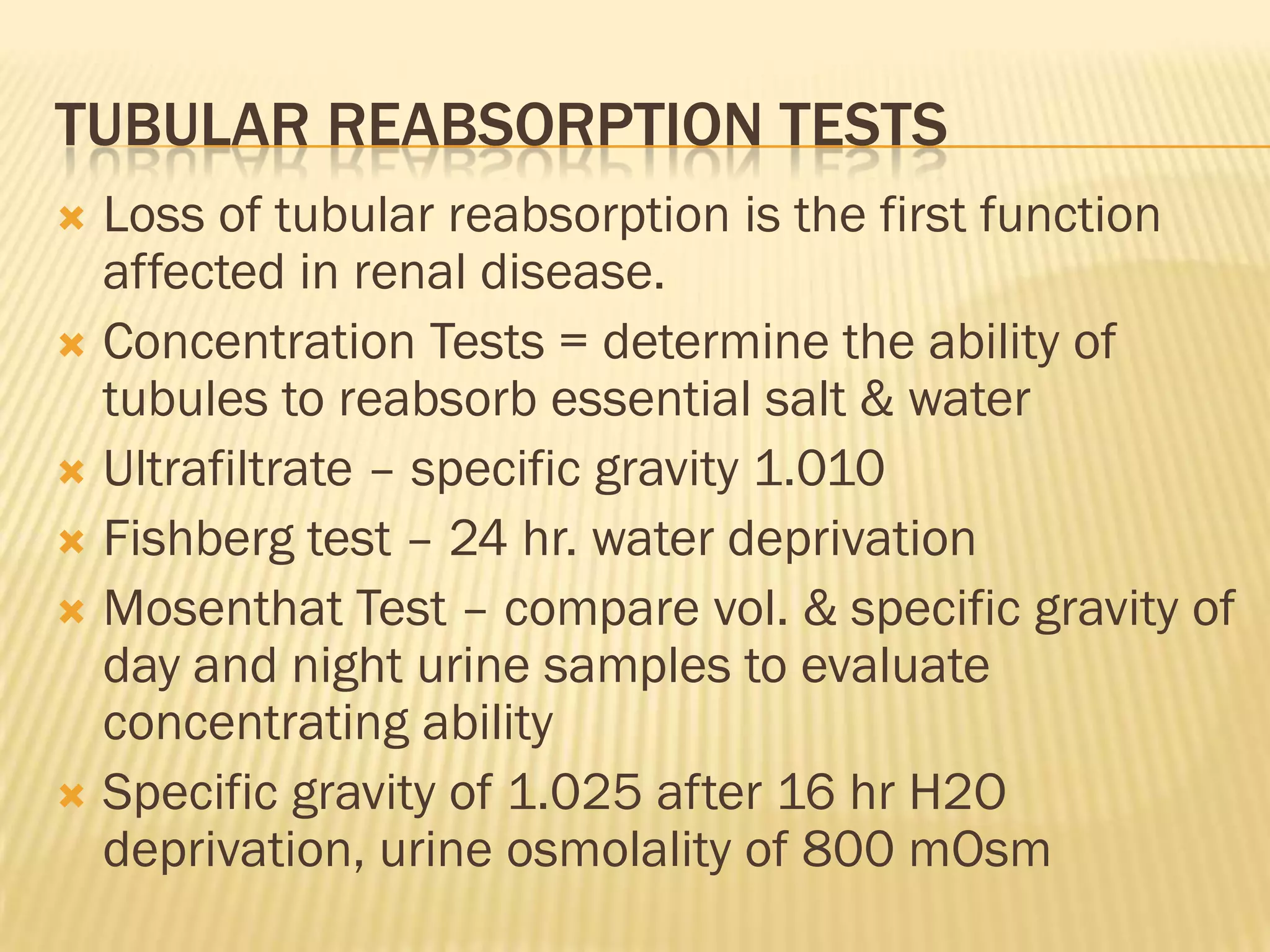 TUBULAR REABSORPTION TESTS
 Loss of tubular reabsorption is the first function
  affected in renal disease.
 Concentration Tests = determine the ability of
  tubules to reabsorb essential salt & water
 Ultrafiltrate – specific gravity 1.010
 Fishberg test – 24 hr. water deprivation
 Mosenthat Test – compare vol. & specific gravity of
  day and night urine samples to evaluate
  concentrating ability
 Specific gravity of 1.025 after 16 hr H2O
  deprivation, urine osmolality of 800 mOsm
 