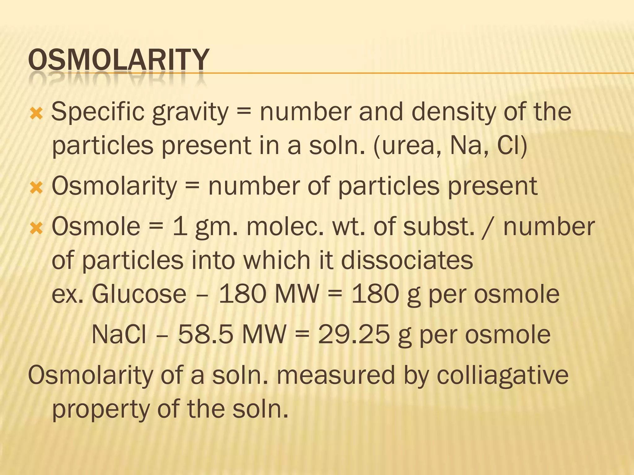 OSMOLARITY
 Specific gravity = number and density of the
  particles present in a soln. (urea, Na, Cl)
 Osmolarity = number of particles present

 Osmole = 1 gm. molec. wt. of subst. / number
  of particles into which it dissociates
  ex. Glucose – 180 MW = 180 g per osmole
      NaCl – 58.5 MW = 29.25 g per osmole
Osmolarity of a soln. measured by colliagative
  property of the soln.
 