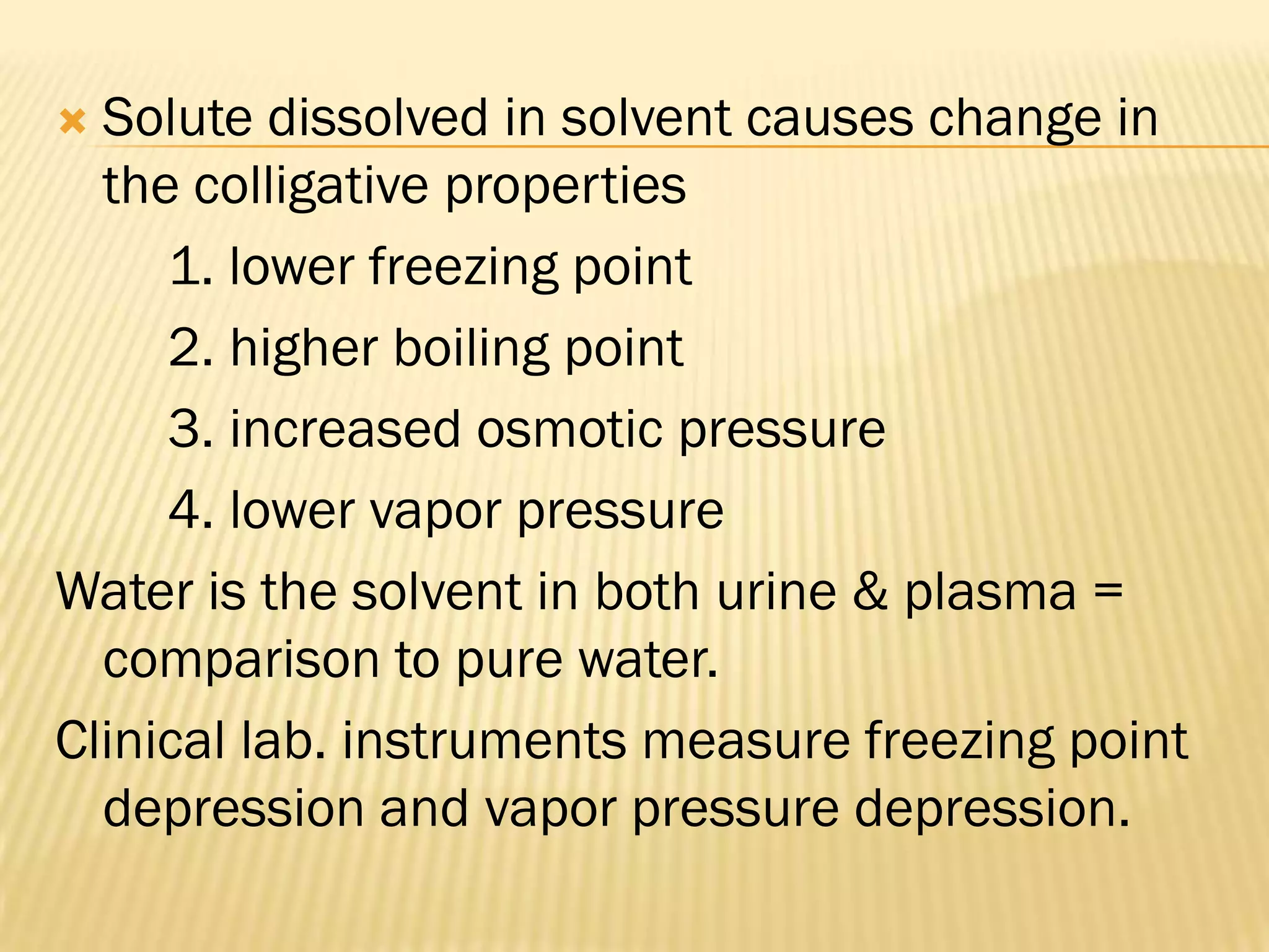  Solute dissolved in solvent causes change in
  the colligative properties
     1. lower freezing point
     2. higher boiling point
     3. increased osmotic pressure
     4. lower vapor pressure
Water is the solvent in both urine & plasma =
  comparison to pure water.
Clinical lab. instruments measure freezing point
  depression and vapor pressure depression.
 